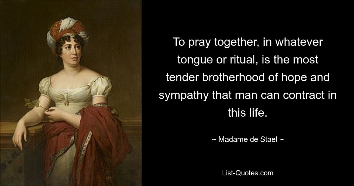 To pray together, in whatever tongue or ritual, is the most tender brotherhood of hope and sympathy that man can contract in this life. — © Madame de Stael