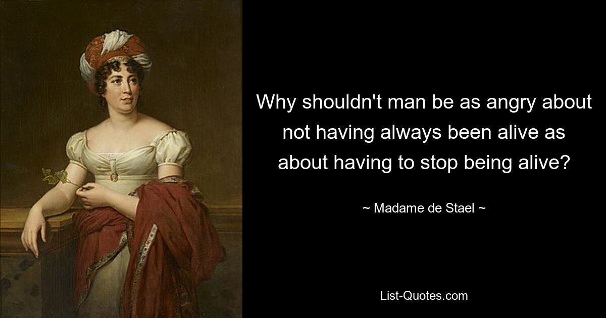 Why shouldn't man be as angry about not having always been alive as about having to stop being alive? — © Madame de Stael