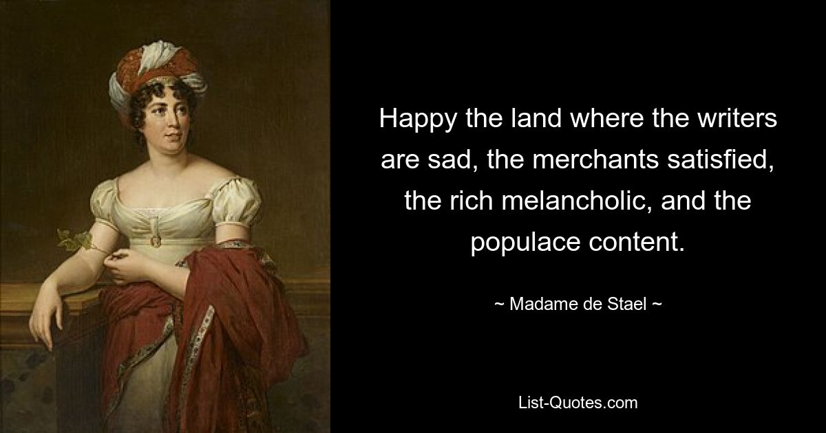 Happy the land where the writers are sad, the merchants satisfied, the rich melancholic, and the populace content. — © Madame de Stael