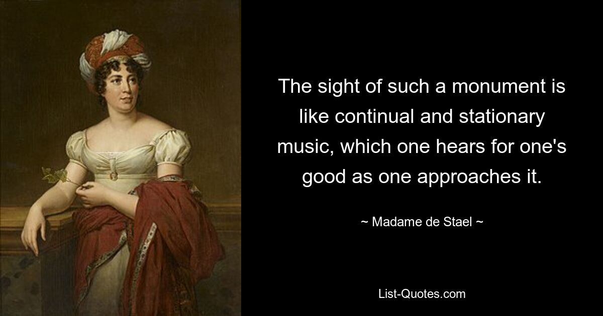 The sight of such a monument is like continual and stationary music, which one hears for one's good as one approaches it. — © Madame de Stael