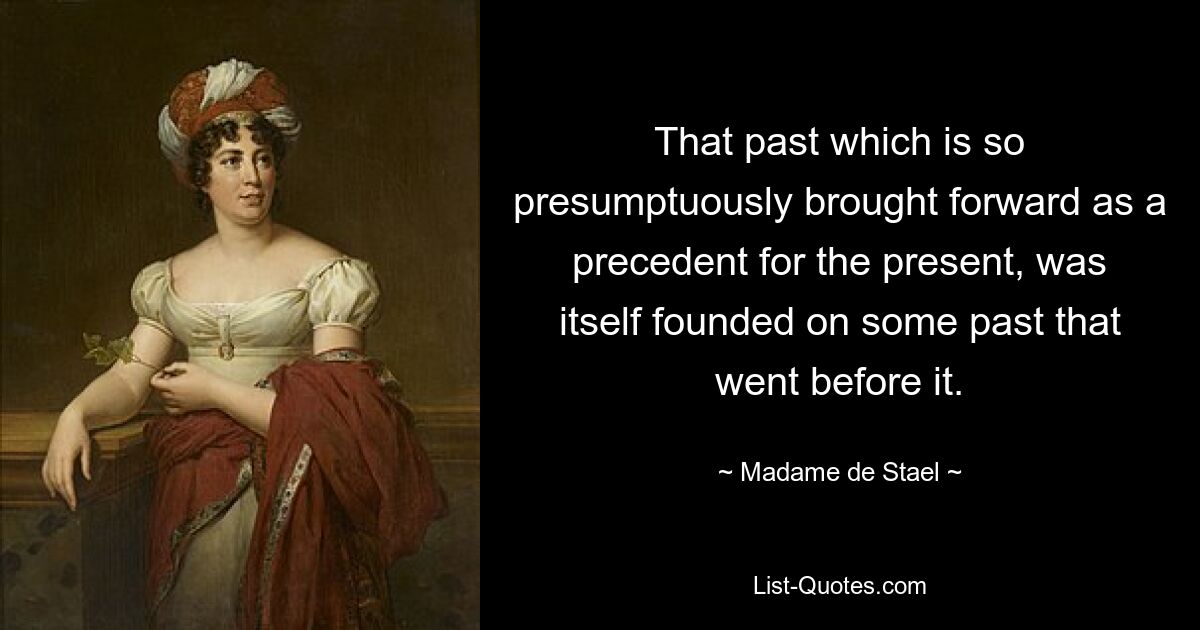 That past which is so presumptuously brought forward as a precedent for the present, was itself founded on some past that went before it. — © Madame de Stael