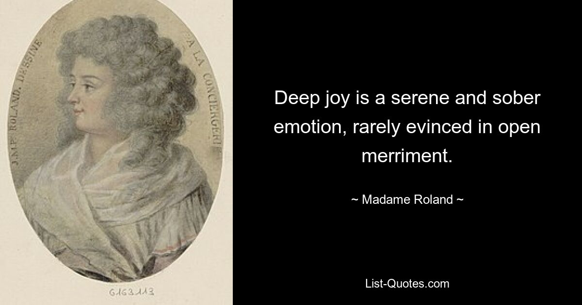 Deep joy is a serene and sober emotion, rarely evinced in open merriment. — © Madame Roland