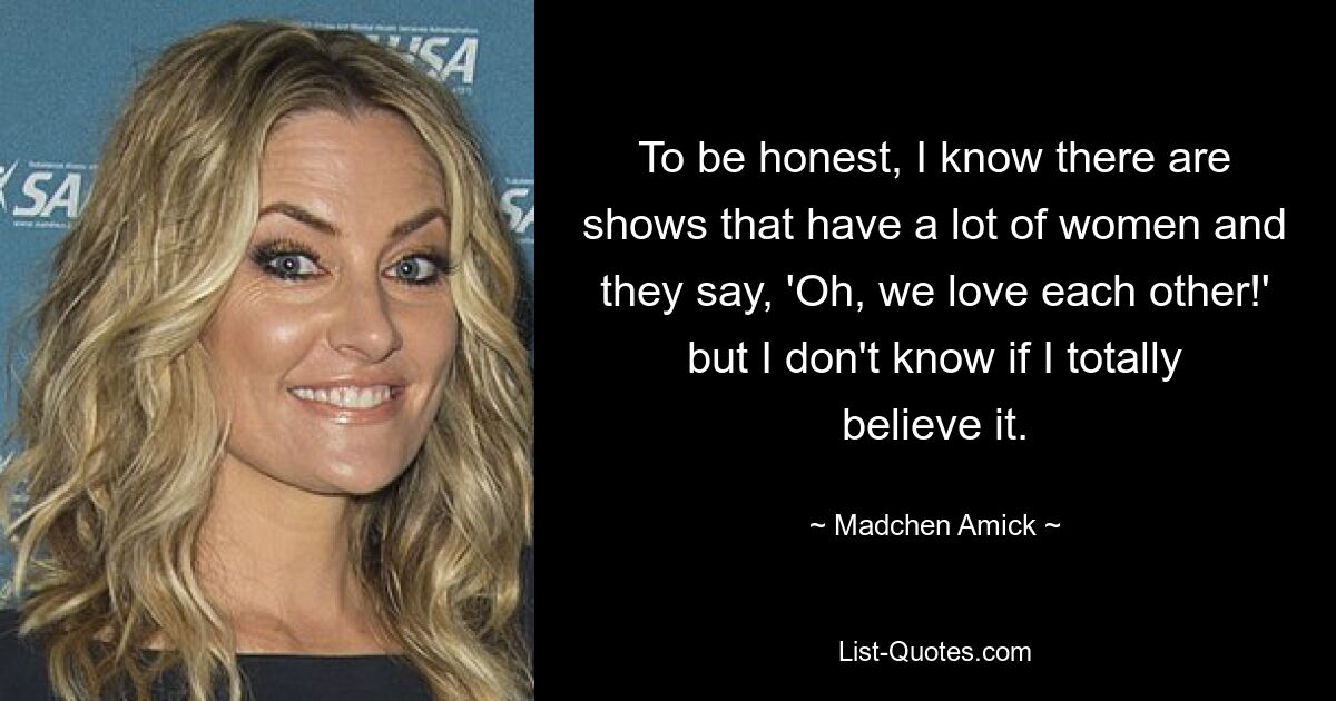 To be honest, I know there are shows that have a lot of women and they say, 'Oh, we love each other!' but I don't know if I totally believe it. — © Madchen Amick