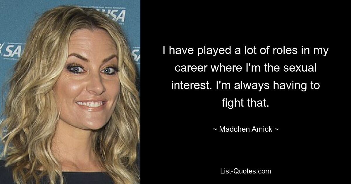 I have played a lot of roles in my career where I'm the sexual interest. I'm always having to fight that. — © Madchen Amick