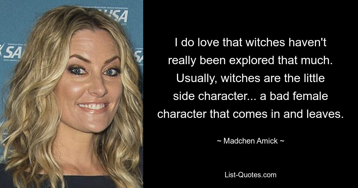 I do love that witches haven't really been explored that much. Usually, witches are the little side character... a bad female character that comes in and leaves. — © Madchen Amick