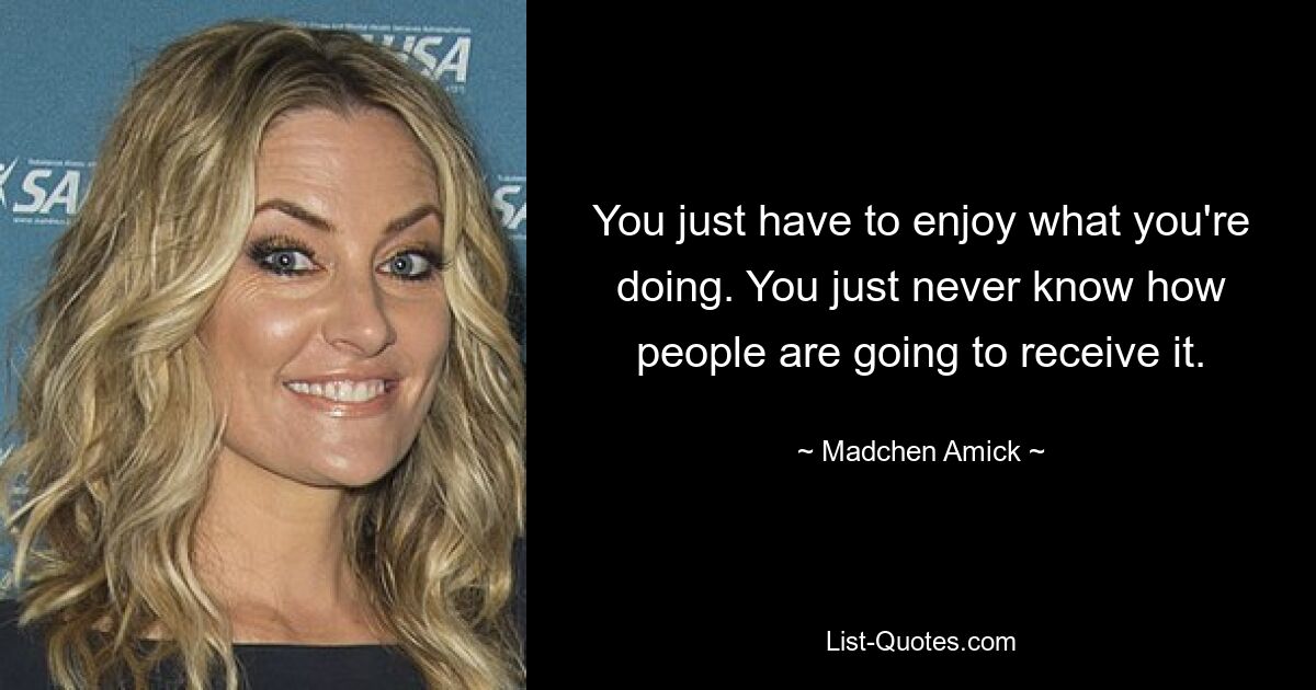 You just have to enjoy what you're doing. You just never know how people are going to receive it. — © Madchen Amick