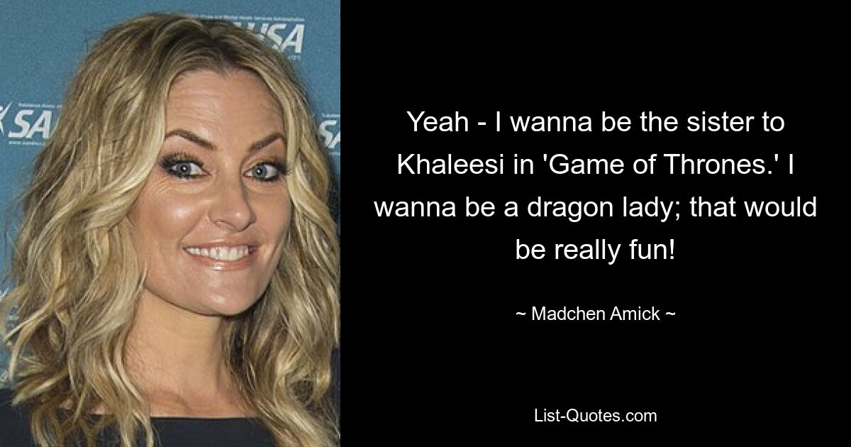 Yeah - I wanna be the sister to Khaleesi in 'Game of Thrones.' I wanna be a dragon lady; that would be really fun! — © Madchen Amick