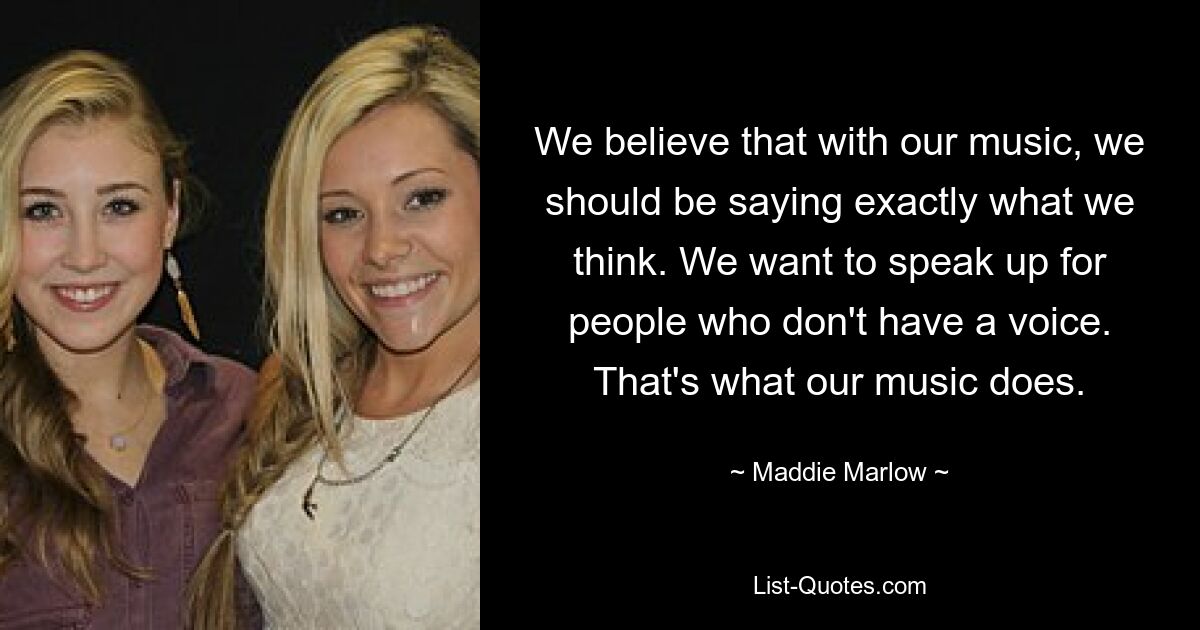 We believe that with our music, we should be saying exactly what we think. We want to speak up for people who don't have a voice. That's what our music does. — © Maddie Marlow