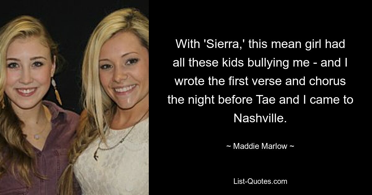 With 'Sierra,' this mean girl had all these kids bullying me - and I wrote the first verse and chorus the night before Tae and I came to Nashville. — © Maddie Marlow