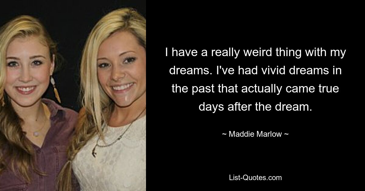 I have a really weird thing with my dreams. I've had vivid dreams in the past that actually came true days after the dream. — © Maddie Marlow