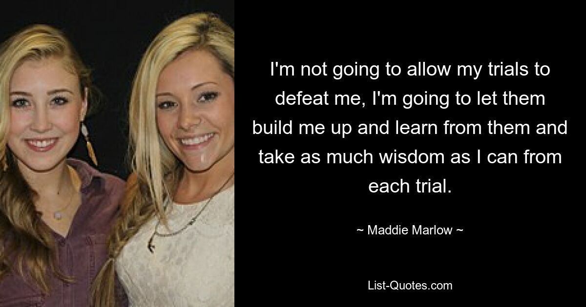 I'm not going to allow my trials to defeat me, I'm going to let them build me up and learn from them and take as much wisdom as I can from each trial. — © Maddie Marlow