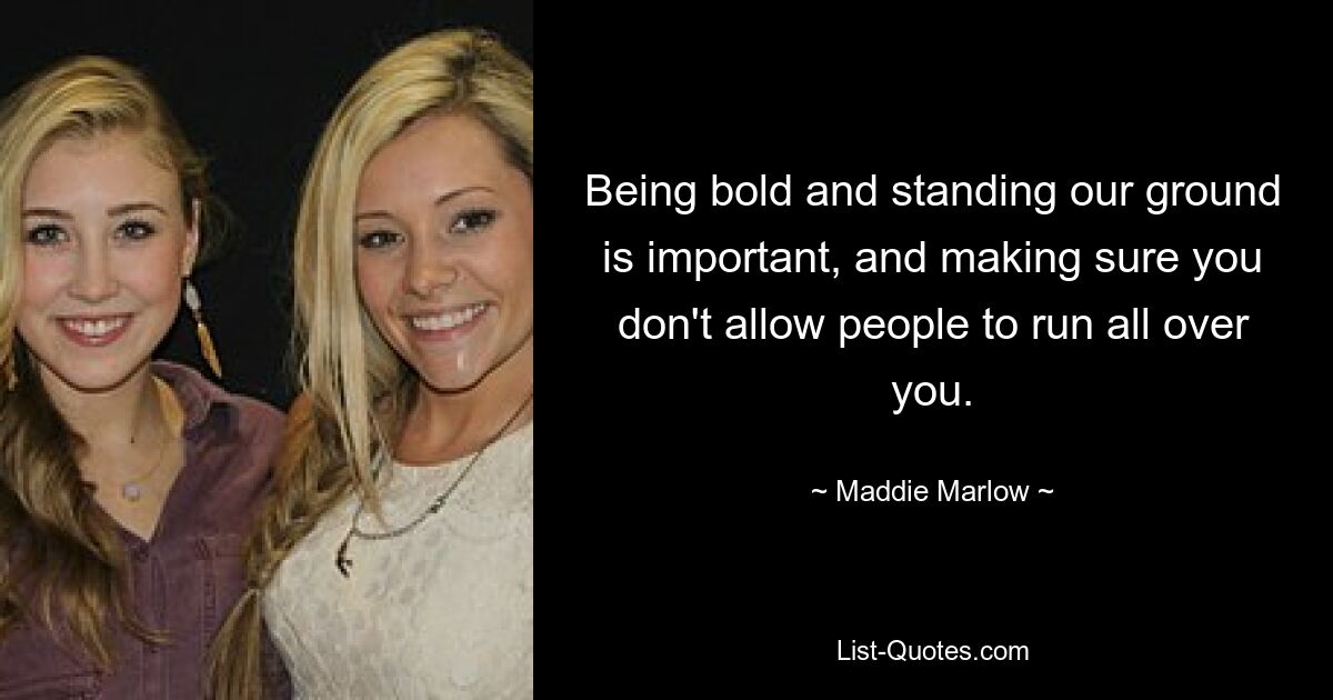 Being bold and standing our ground is important, and making sure you don't allow people to run all over you. — © Maddie Marlow