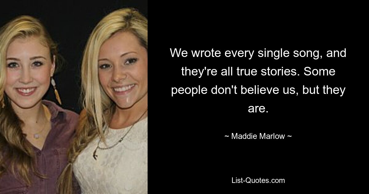 We wrote every single song, and they're all true stories. Some people don't believe us, but they are. — © Maddie Marlow