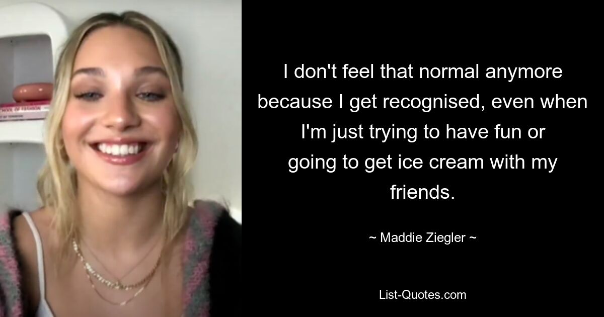 I don't feel that normal anymore because I get recognised, even when I'm just trying to have fun or going to get ice cream with my friends. — © Maddie Ziegler