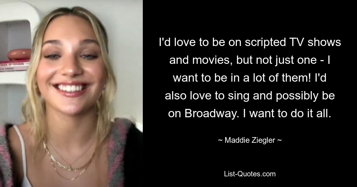 I'd love to be on scripted TV shows and movies, but not just one - I want to be in a lot of them! I'd also love to sing and possibly be on Broadway. I want to do it all. — © Maddie Ziegler