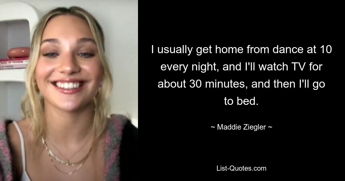 I usually get home from dance at 10 every night, and I'll watch TV for about 30 minutes, and then I'll go to bed. — © Maddie Ziegler