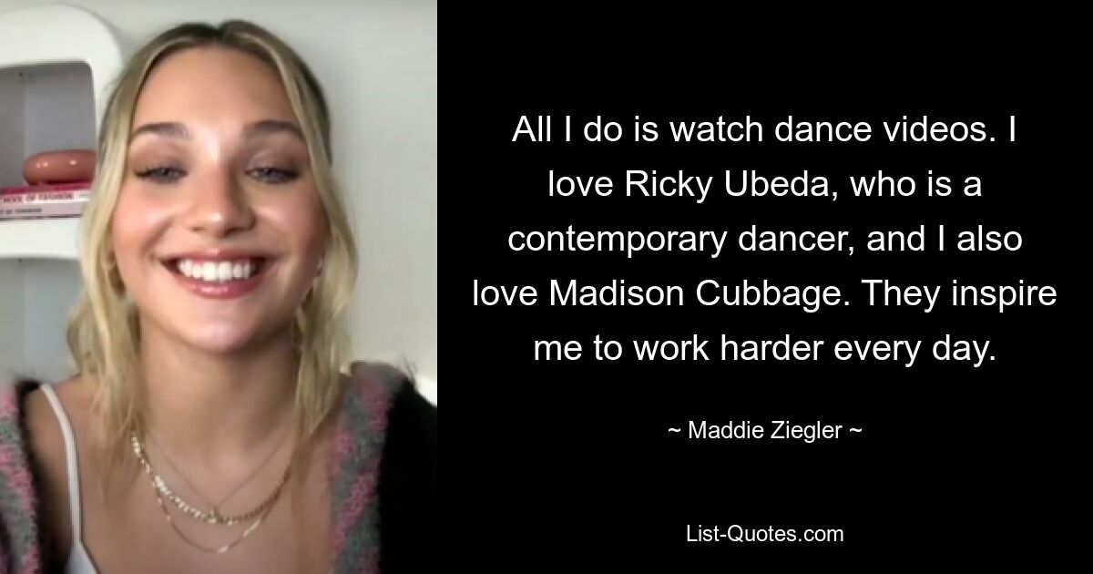 All I do is watch dance videos. I love Ricky Ubeda, who is a contemporary dancer, and I also love Madison Cubbage. They inspire me to work harder every day. — © Maddie Ziegler