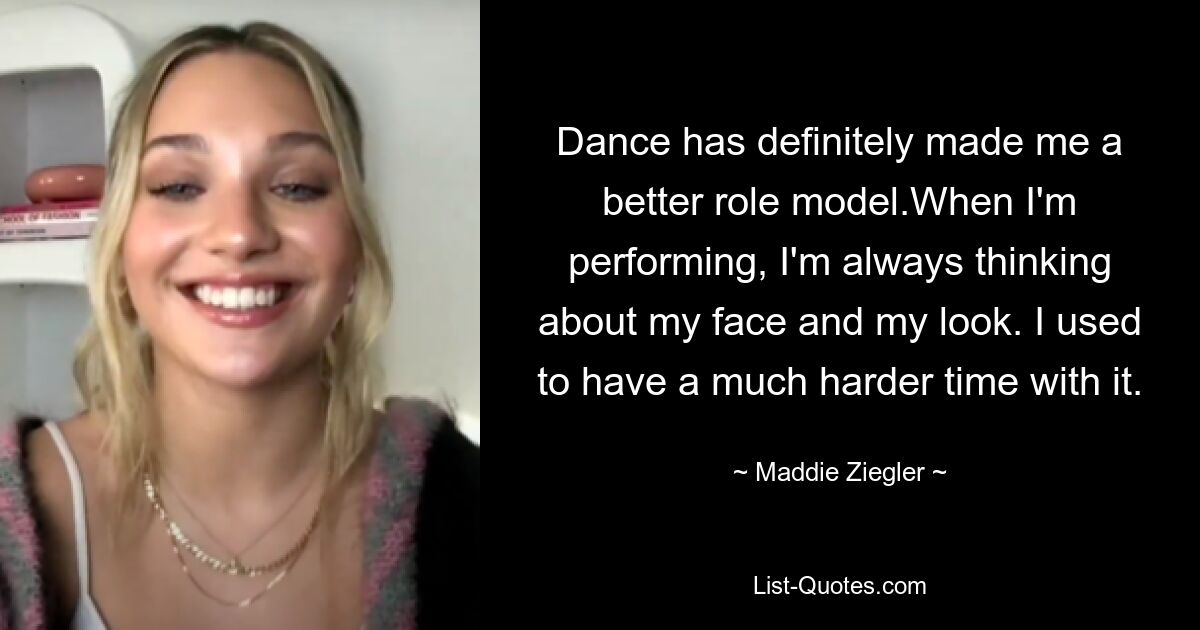 Dance has definitely made me a better role model.When I'm performing, I'm always thinking about my face and my look. I used to have a much harder time with it. — © Maddie Ziegler