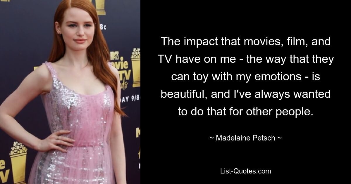 The impact that movies, film, and TV have on me - the way that they can toy with my emotions - is beautiful, and I've always wanted to do that for other people. — © Madelaine Petsch