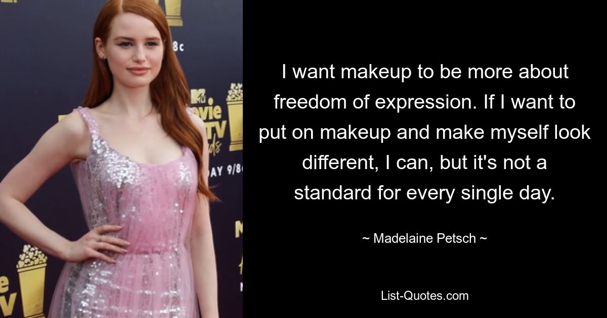 I want makeup to be more about freedom of expression. If I want to put on makeup and make myself look different, I can, but it's not a standard for every single day. — © Madelaine Petsch