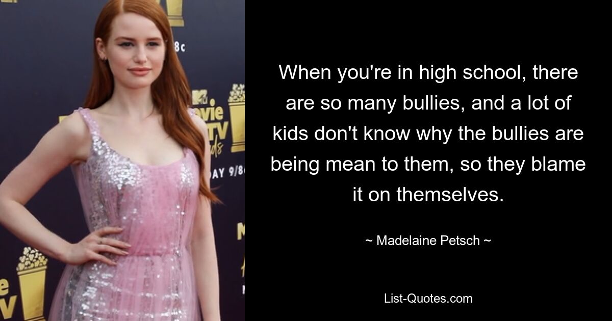 When you're in high school, there are so many bullies, and a lot of kids don't know why the bullies are being mean to them, so they blame it on themselves. — © Madelaine Petsch