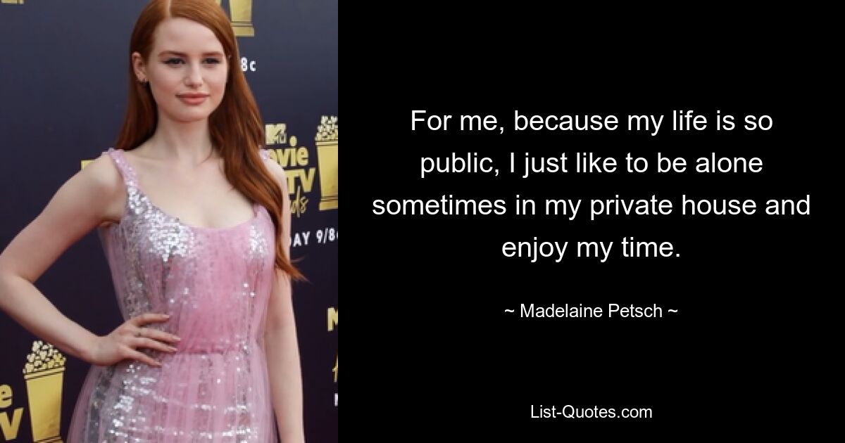 For me, because my life is so public, I just like to be alone sometimes in my private house and enjoy my time. — © Madelaine Petsch