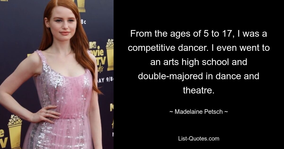 From the ages of 5 to 17, I was a competitive dancer. I even went to an arts high school and double-majored in dance and theatre. — © Madelaine Petsch