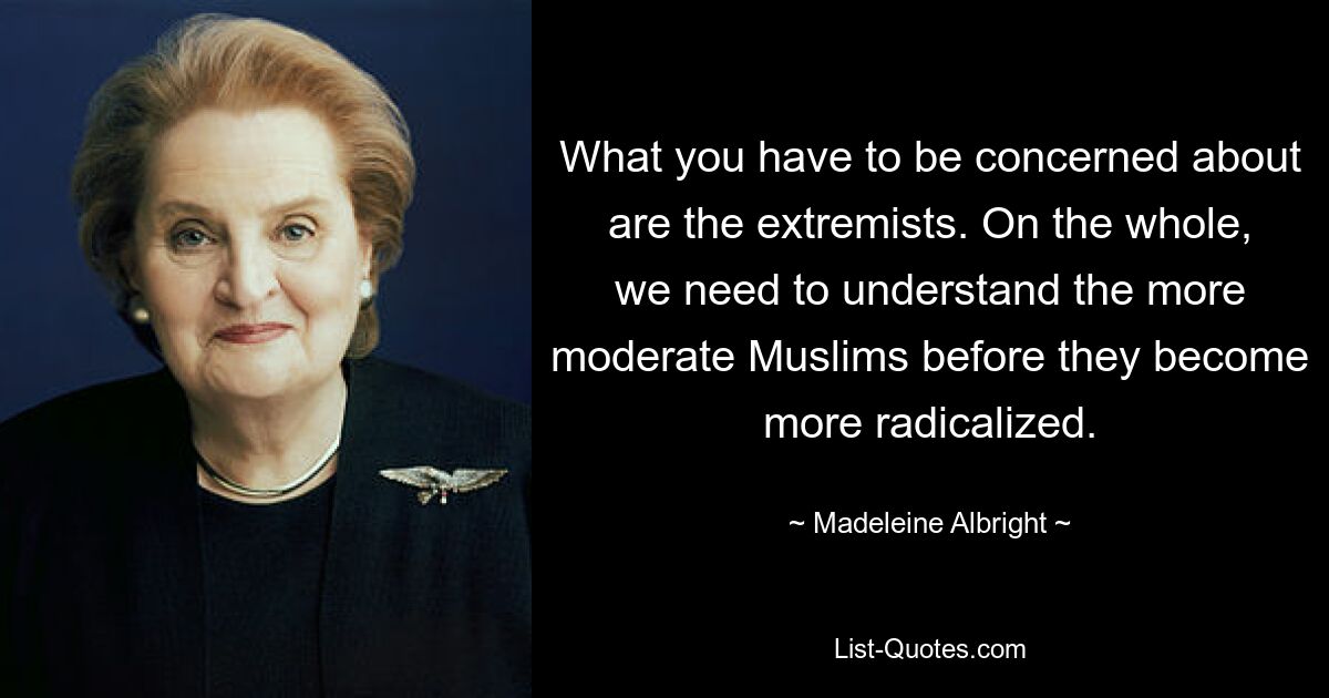 What you have to be concerned about are the extremists. On the whole, we need to understand the more moderate Muslims before they become more radicalized. — © Madeleine Albright