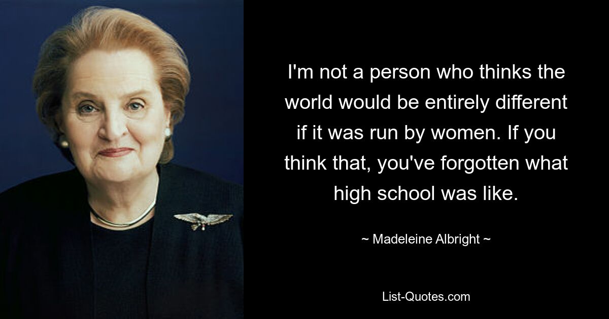 I'm not a person who thinks the world would be entirely different if it was run by women. If you think that, you've forgotten what high school was like. — © Madeleine Albright