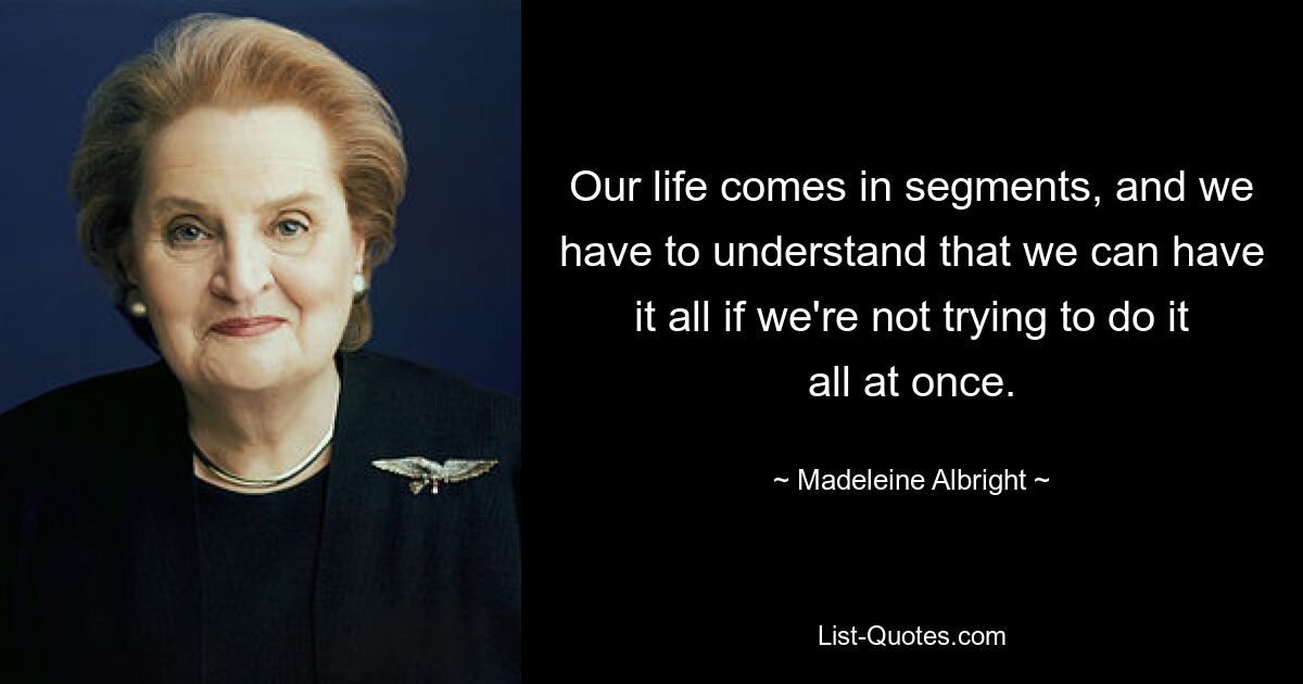 Our life comes in segments, and we have to understand that we can have it all if we're not trying to do it all at once. — © Madeleine Albright