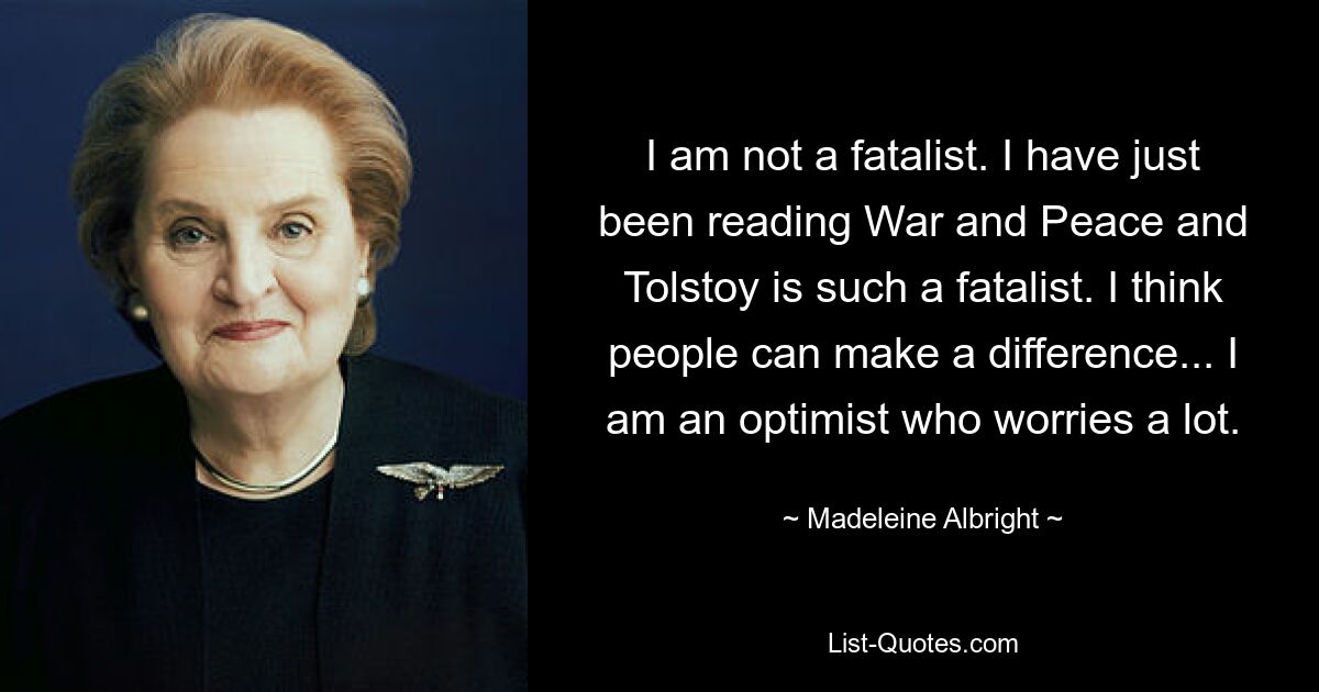 I am not a fatalist. I have just been reading War and Peace and Tolstoy is such a fatalist. I think people can make a difference... I am an optimist who worries a lot. — © Madeleine Albright