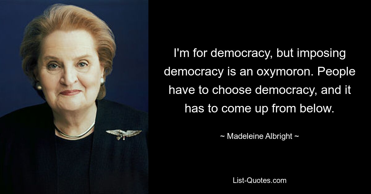 I'm for democracy, but imposing democracy is an oxymoron. People have to choose democracy, and it has to come up from below. — © Madeleine Albright