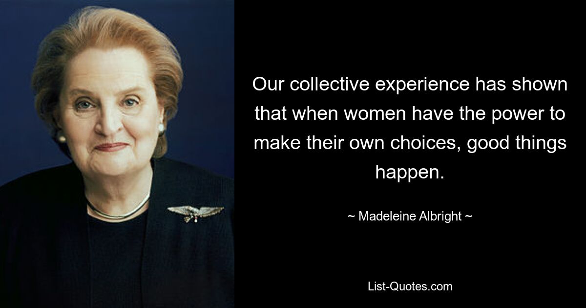 Our collective experience has shown that when women have the power to make their own choices, good things happen. — © Madeleine Albright