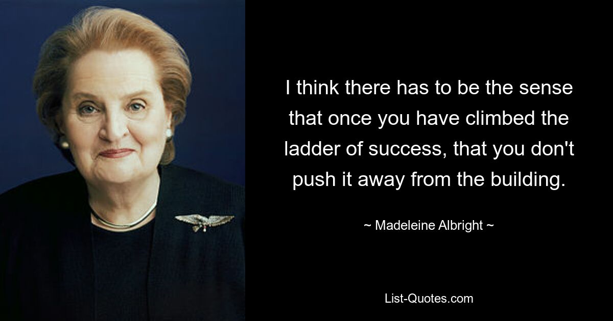 I think there has to be the sense that once you have climbed the ladder of success, that you don't push it away from the building. — © Madeleine Albright