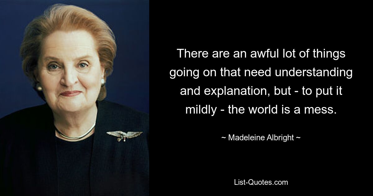 There are an awful lot of things going on that need understanding and explanation, but - to put it mildly - the world is a mess. — © Madeleine Albright