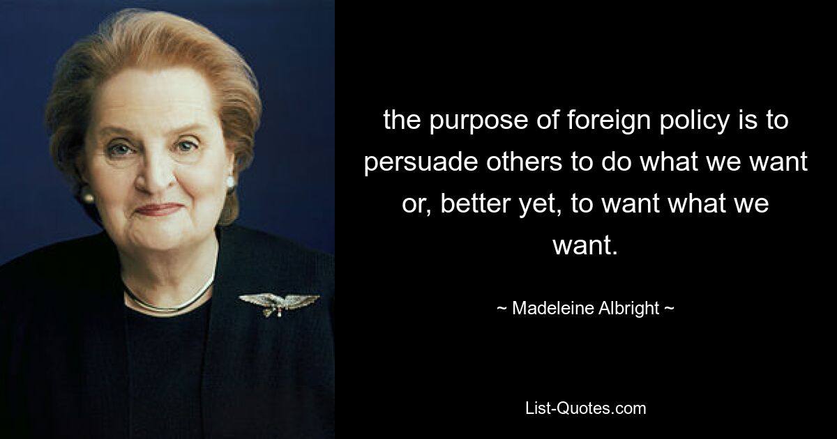 the purpose of foreign policy is to persuade others to do what we want or, better yet, to want what we want. — © Madeleine Albright