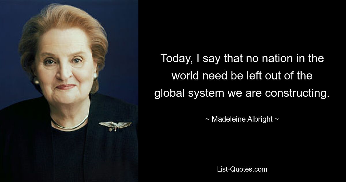 Today, I say that no nation in the world need be left out of the global system we are constructing. — © Madeleine Albright