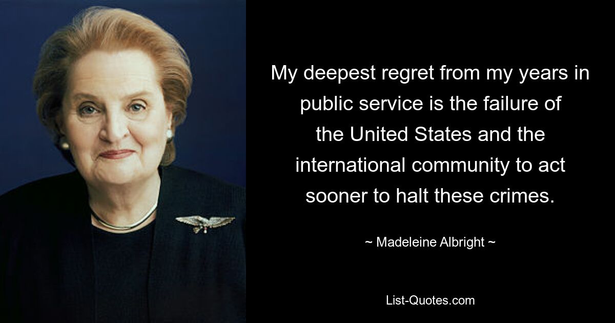 My deepest regret from my years in public service is the failure of the United States and the international community to act sooner to halt these crimes. — © Madeleine Albright