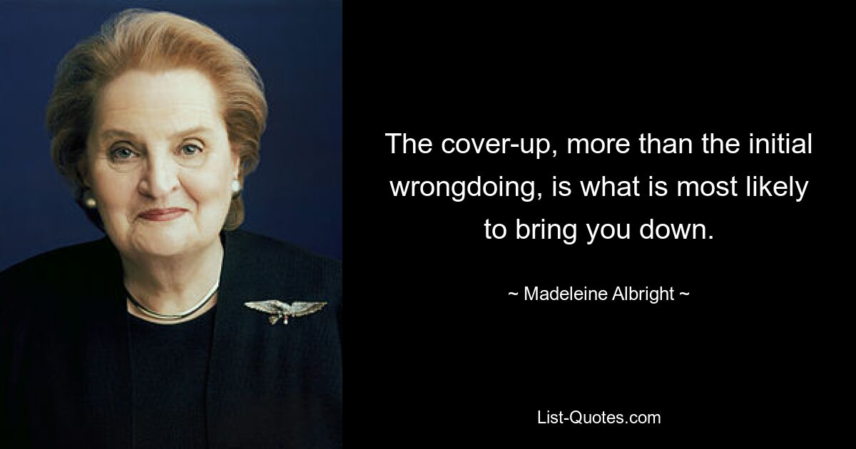 The cover-up, more than the initial wrongdoing, is what is most likely to bring you down. — © Madeleine Albright