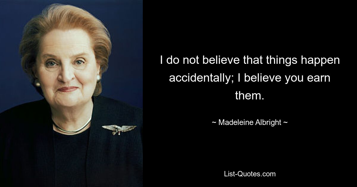 I do not believe that things happen accidentally; I believe you earn them. — © Madeleine Albright