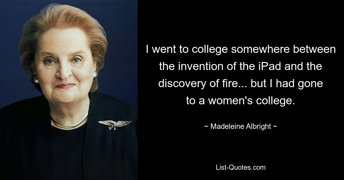 I went to college somewhere between the invention of the iPad and the discovery of fire... but I had gone to a women's college. — © Madeleine Albright