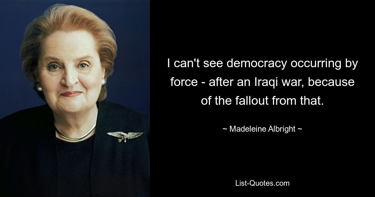 I can't see democracy occurring by force - after an Iraqi war, because of the fallout from that. — © Madeleine Albright