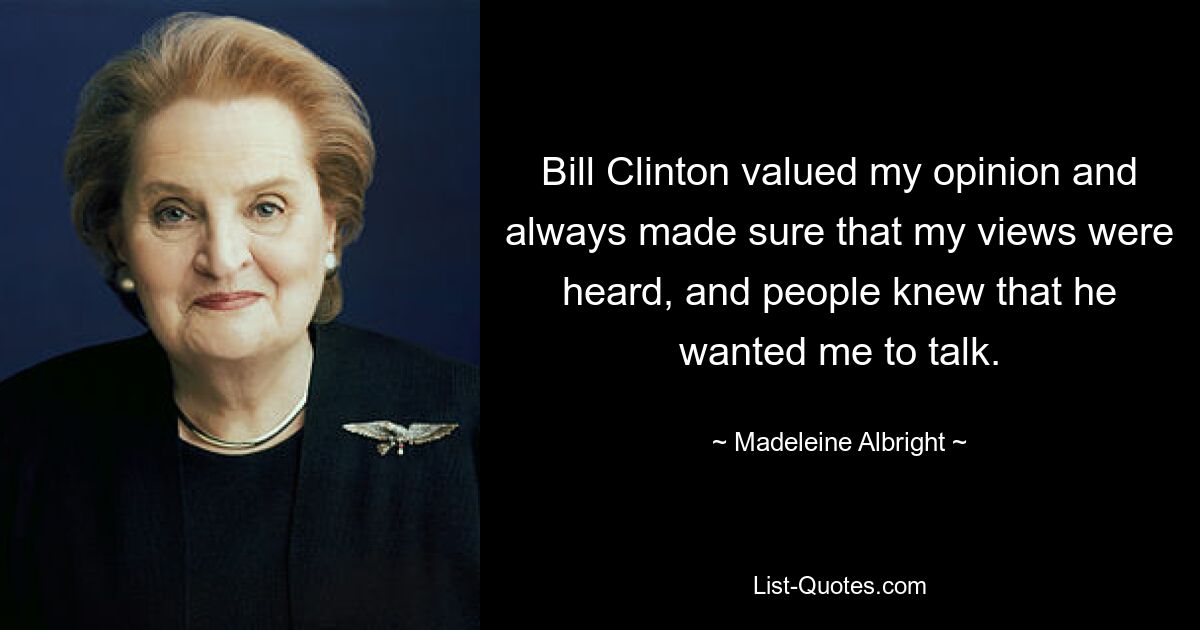 Bill Clinton valued my opinion and always made sure that my views were heard, and people knew that he wanted me to talk. — © Madeleine Albright