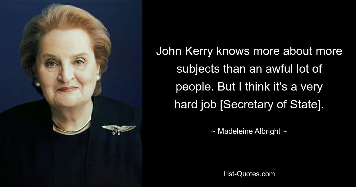 John Kerry knows more about more subjects than an awful lot of people. But I think it's a very hard job [Secretary of State]. — © Madeleine Albright