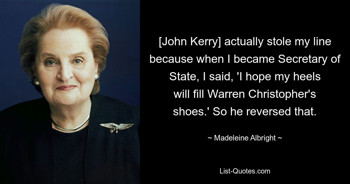 [John Kerry] actually stole my line because when I became Secretary of State, I said, 'I hope my heels will fill Warren Christopher's shoes.' So he reversed that. — © Madeleine Albright