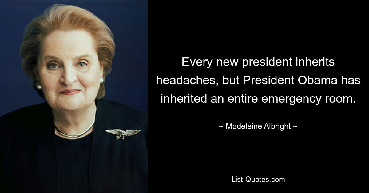 Every new president inherits headaches, but President Obama has inherited an entire emergency room. — © Madeleine Albright