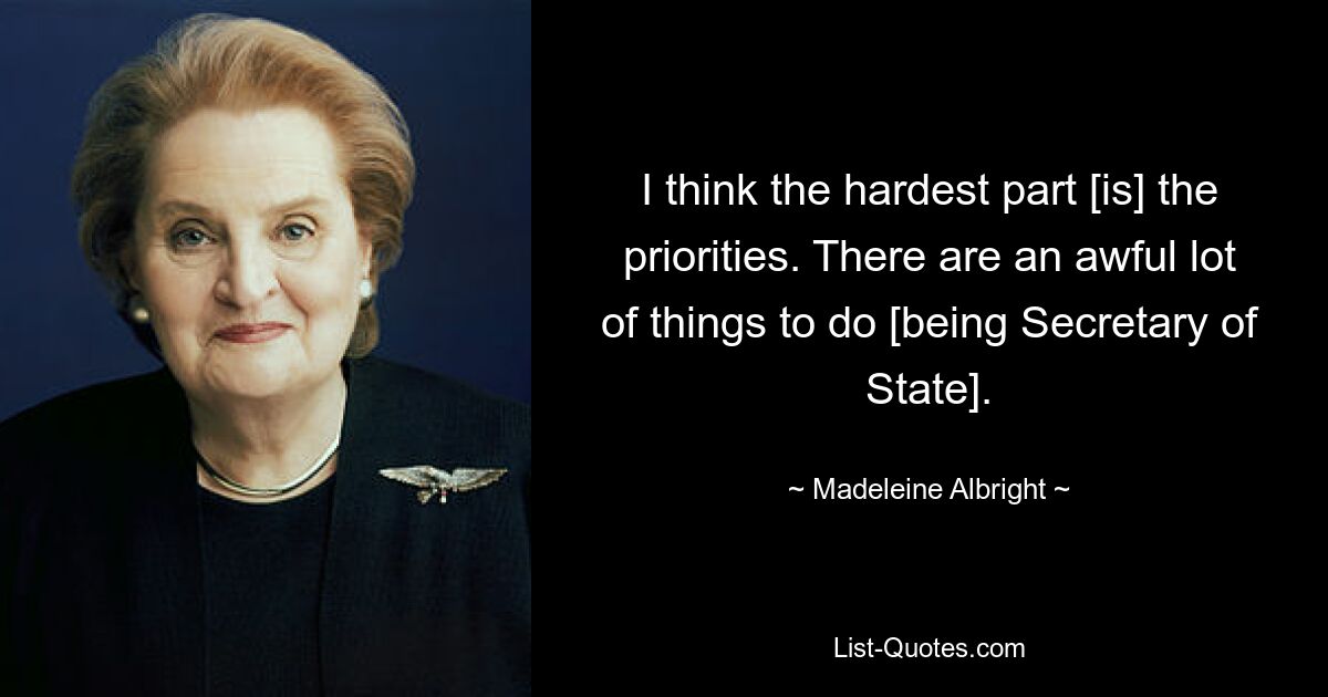 I think the hardest part [is] the priorities. There are an awful lot of things to do [being Secretary of State]. — © Madeleine Albright