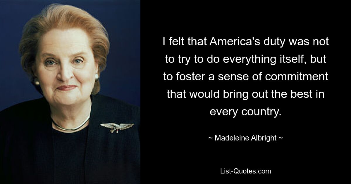 I felt that America's duty was not to try to do everything itself, but to foster a sense of commitment that would bring out the best in every country. — © Madeleine Albright