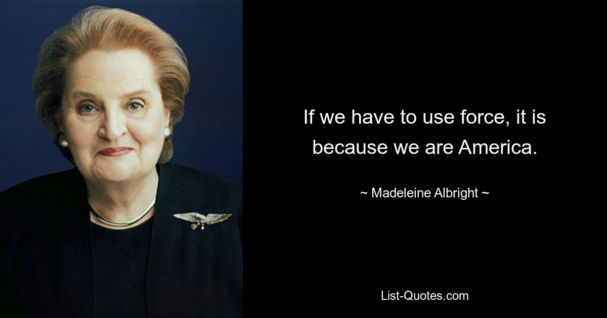 If we have to use force, it is because we are America. — © Madeleine Albright