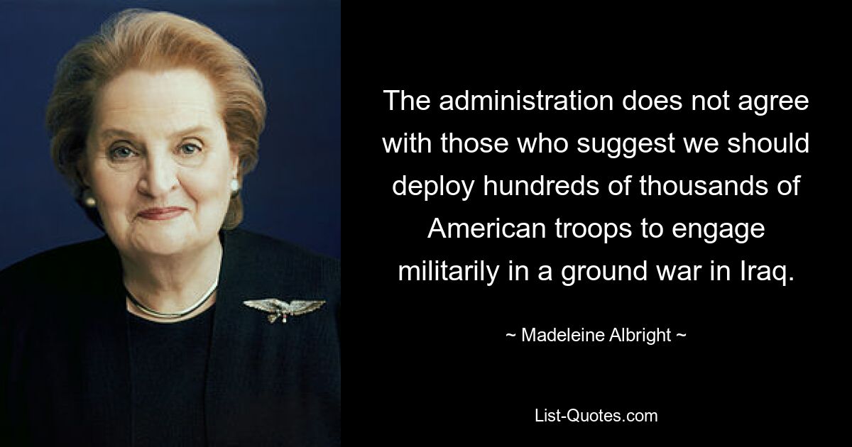 The administration does not agree with those who suggest we should deploy hundreds of thousands of American troops to engage militarily in a ground war in Iraq. — © Madeleine Albright